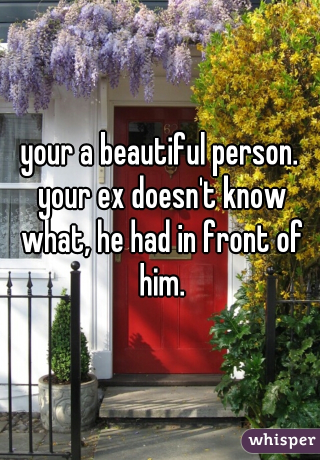 your a beautiful person. your ex doesn't know what, he had in front of him.