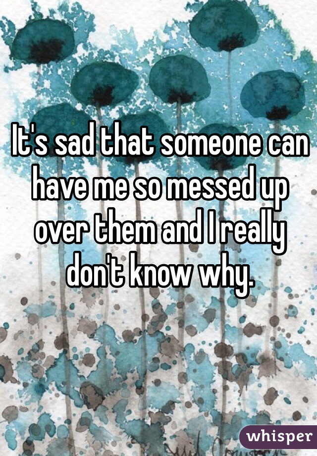 It's sad that someone can have me so messed up over them and I really don't know why. 