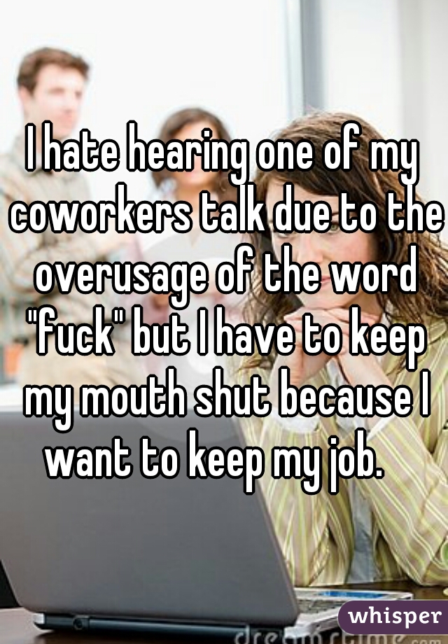 I hate hearing one of my coworkers talk due to the overusage of the word "fuck" but I have to keep my mouth shut because I want to keep my job.   