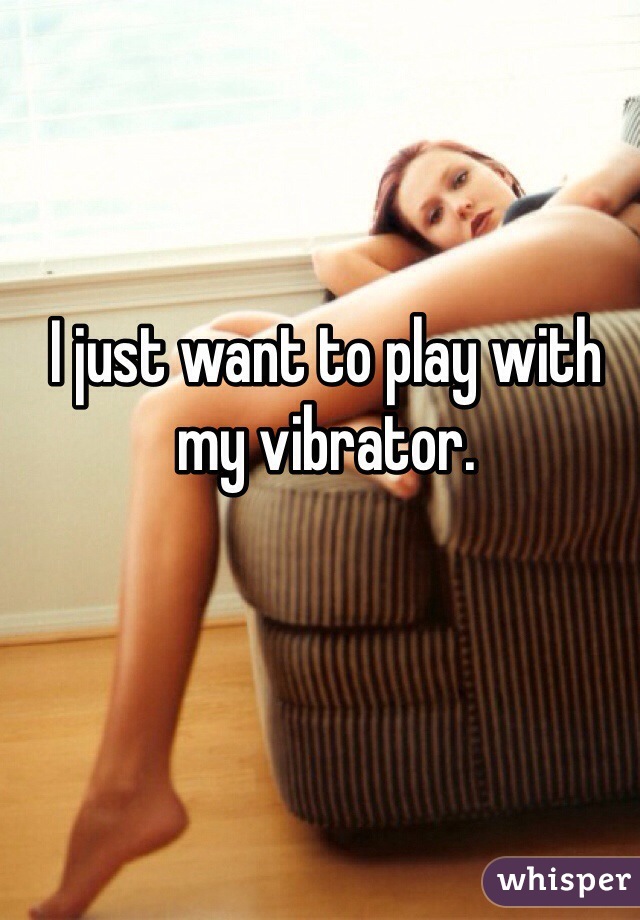 I just want to play with my vibrator. 