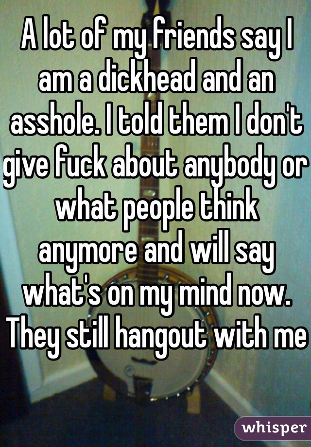 A lot of my friends say I am a dickhead and an asshole. I told them I don't give fuck about anybody or what people think anymore and will say what's on my mind now. They still hangout with me