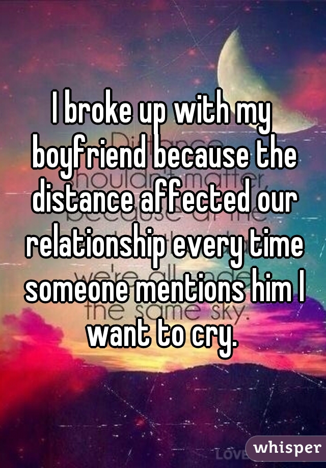 I broke up with my boyfriend because the distance affected our relationship every time someone mentions him I want to cry. 