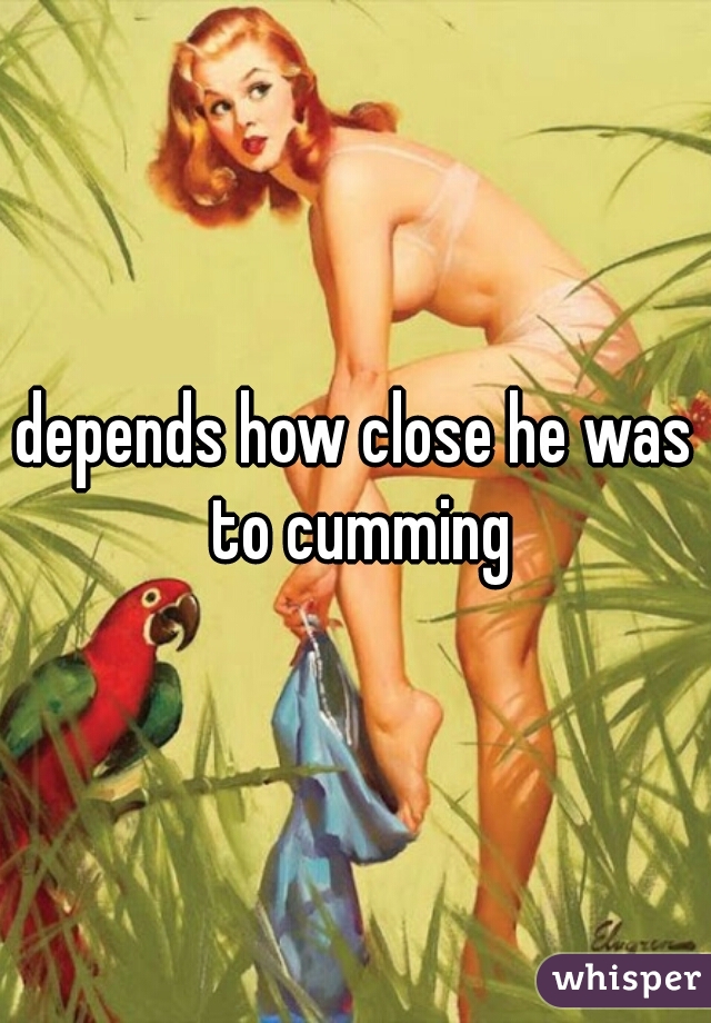 depends how close he was to cumming