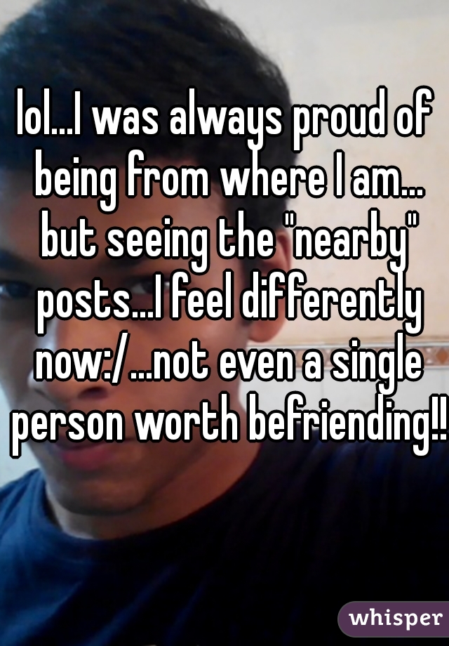 lol...I was always proud of being from where I am... but seeing the "nearby" posts...I feel differently now:/...not even a single person worth befriending!!