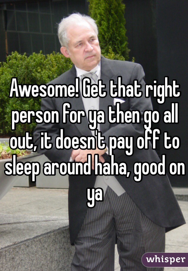 Awesome! Get that right person for ya then go all out, it doesn't pay off to sleep around haha, good on ya