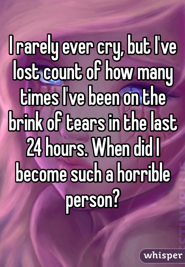 I rarely ever cry, but I've lost count of how many times I've been on the brink of tears in the last 24 hours. When did I become such a horrible person?