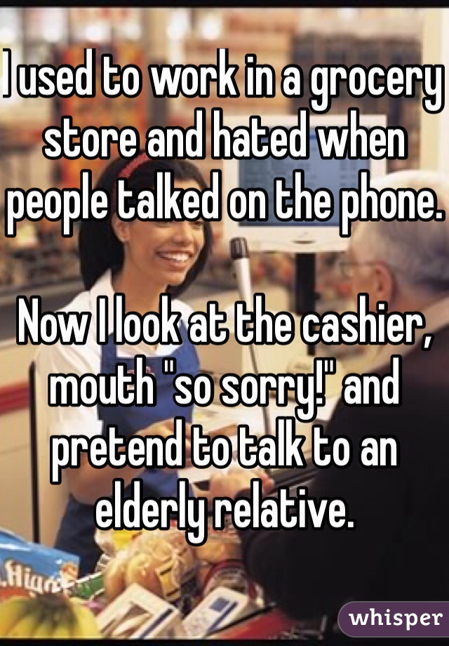 I used to work in a grocery store and hated when people talked on the phone. 

Now I look at the cashier, mouth "so sorry!" and pretend to talk to an elderly relative.