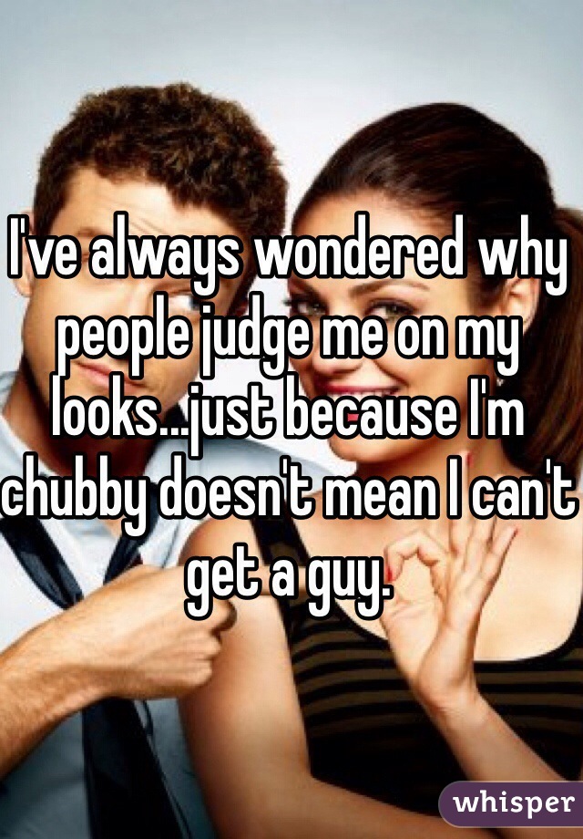 I've always wondered why people judge me on my looks...just because I'm chubby doesn't mean I can't get a guy. 