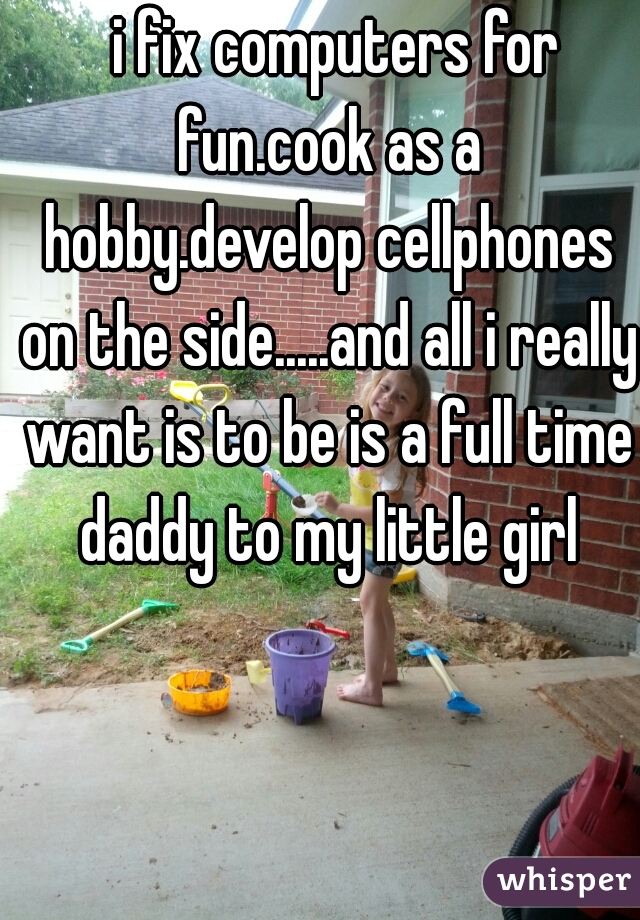   i fix computers for fun.cook as a hobby.develop cellphones on the side.....and all i really want is to be is a full time daddy to my little girl