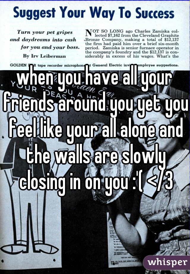 when you have all your friends around you yet you feel like your all alone and the walls are slowly closing in on you :'( </3