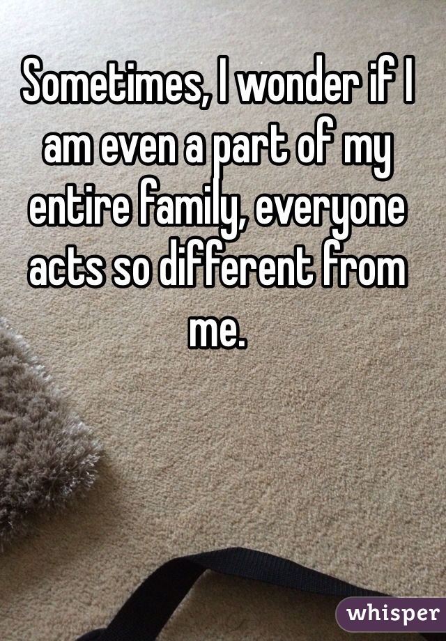 Sometimes, I wonder if I am even a part of my entire family, everyone acts so different from me. 