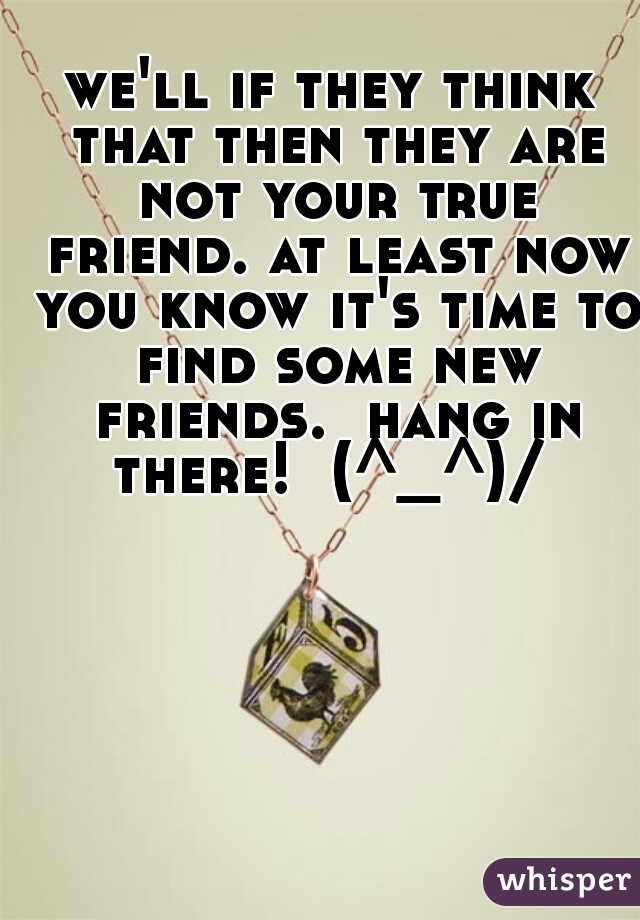 we'll if they think that then they are not your true friend. at least now you know it's time to find some new friends.  hang in there!  (^_^)/ 