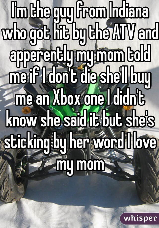 I'm the guy from Indiana who got hit by the ATV and apperently my mom told me if I don't die she'll buy me an Xbox one I didn't know she said it but she's sticking by her word I love my mom 