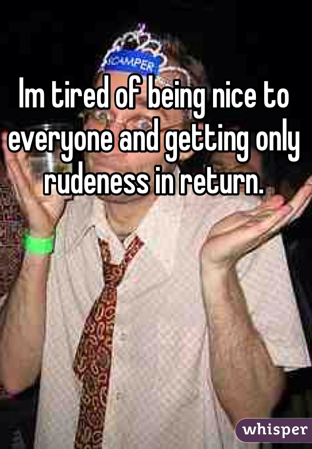 Im tired of being nice to everyone and getting only rudeness in return.