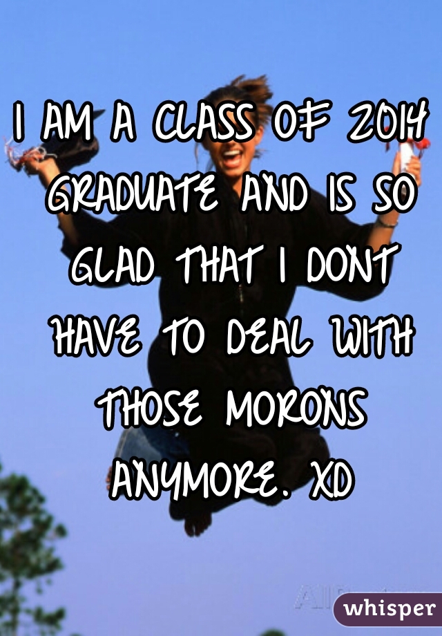 I AM A CLASS OF 2014 GRADUATE AND IS SO GLAD THAT I DONT HAVE TO DEAL WITH THOSE MORONS ANYMORE. XD