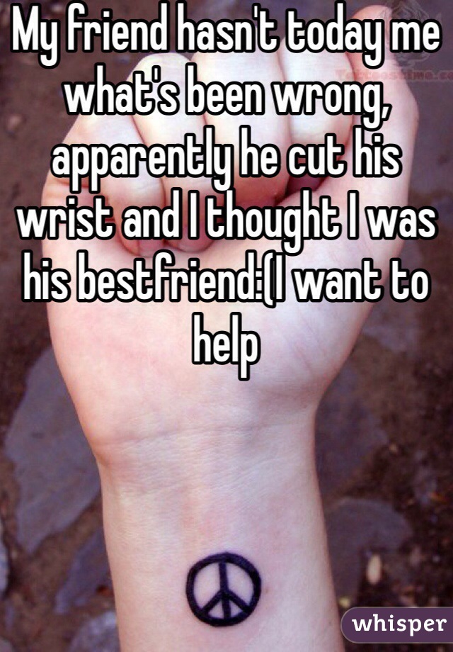 My friend hasn't today me what's been wrong, apparently he cut his wrist and I thought I was his bestfriend:(I want to help