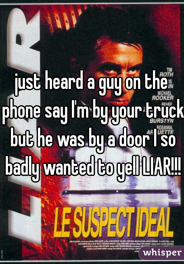 just heard a guy on the phone say I'm by your truck but he was by a door I so badly wanted to yell LIAR!!!