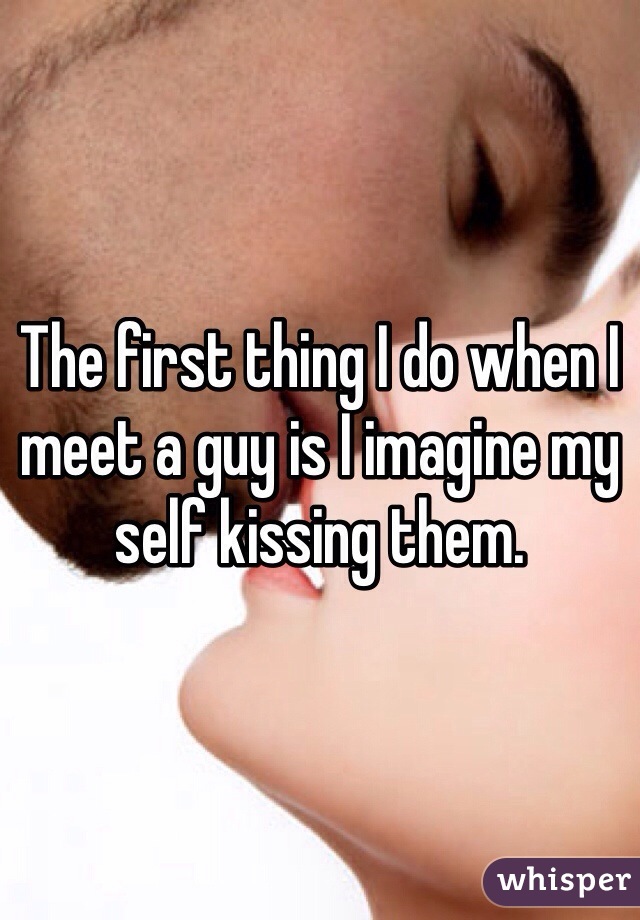 The first thing I do when I meet a guy is I imagine my self kissing them.