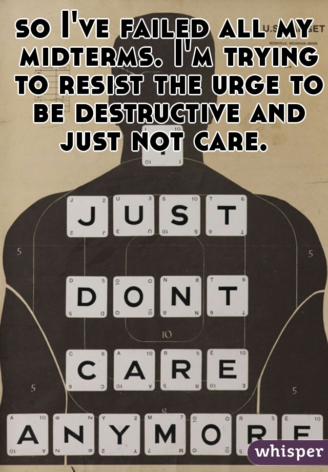 so I've failed all my midterms. I'm trying to resist the urge to be destructive and just not care. 