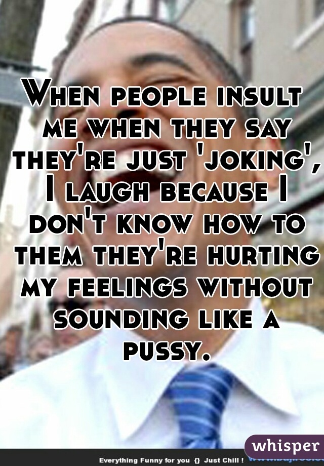 When people insult me when they say they're just 'joking', I laugh because I don't know how to them they're hurting my feelings without sounding like a pussy.