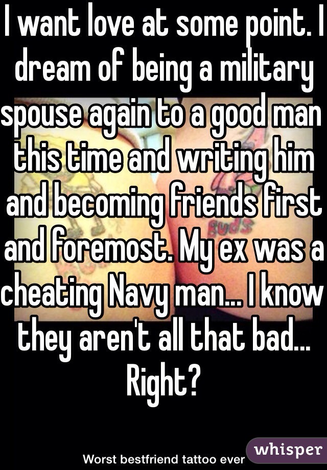 I want love at some point. I dream of being a military spouse again to a good man this time and writing him and becoming friends first and foremost. My ex was a cheating Navy man... I know they aren't all that bad... Right?