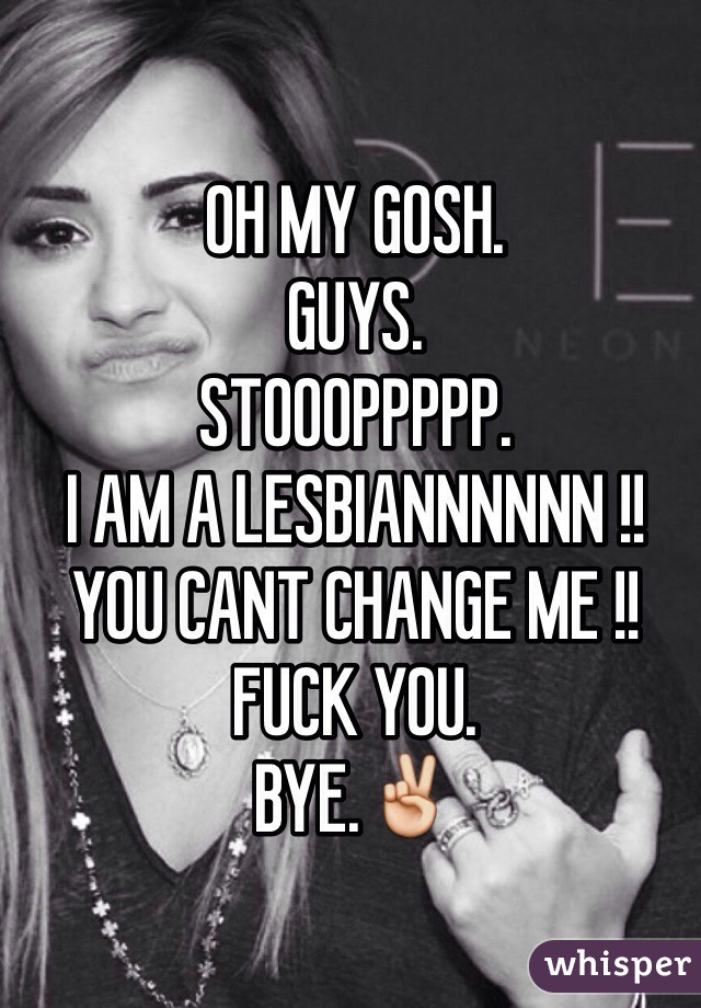 OH MY GOSH. 
GUYS.
STOOOPPPPP.
I AM A LESBIANNNNNN !!
YOU CANT CHANGE ME !!
FUCK YOU. 
BYE.✌️