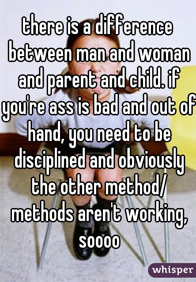 there is a difference between man and woman and parent and child. if you're ass is bad and out of hand, you need to be disciplined and obviously the other method/ methods aren't working, soooo