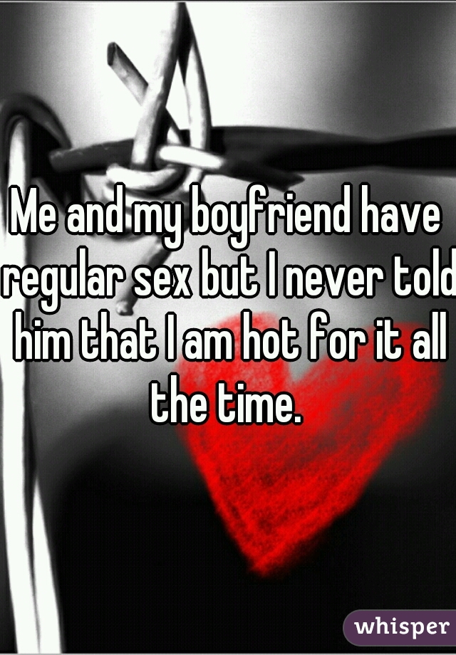 Me and my boyfriend have regular sex but I never told him that I am hot for it all the time. 