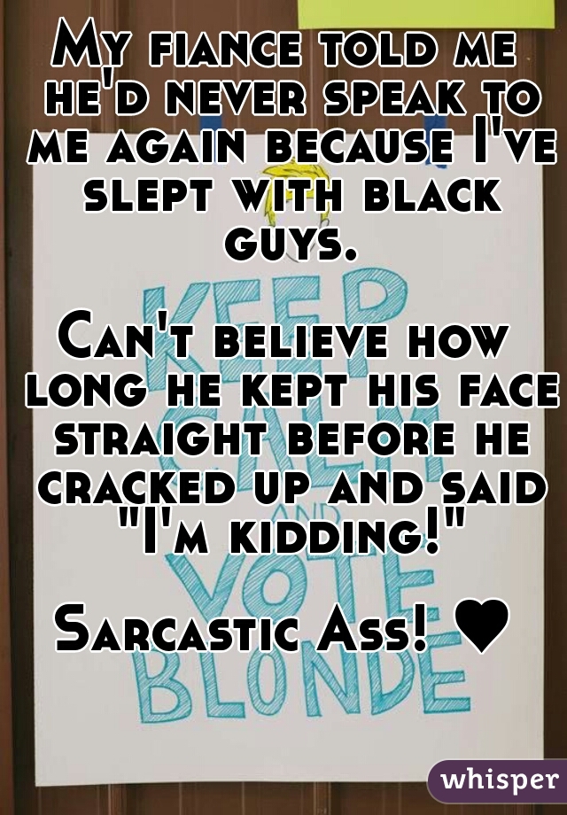 My fiance told me he'd never speak to me again because I've slept with black guys.
  
Can't believe how long he kept his face straight before he cracked up and said "I'm kidding!"
  
Sarcastic Ass! ♥