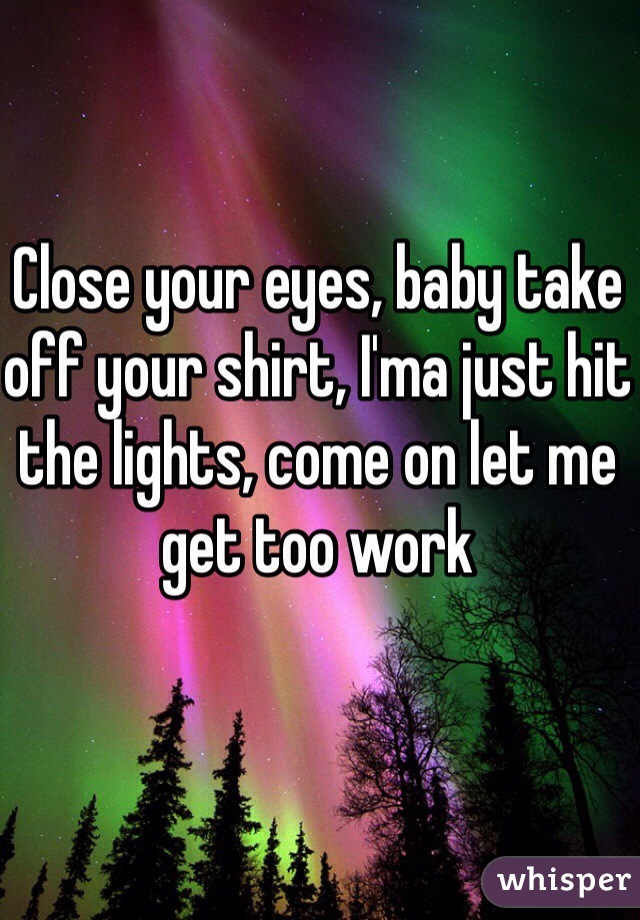 Close your eyes, baby take off your shirt, I'ma just hit the lights, come on let me get too work 