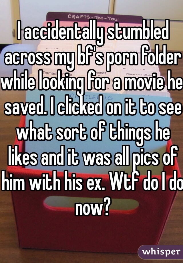 I accidentally stumbled across my bf's porn folder while looking for a movie he saved. I clicked on it to see what sort of things he likes and it was all pics of him with his ex. Wtf do I do now?