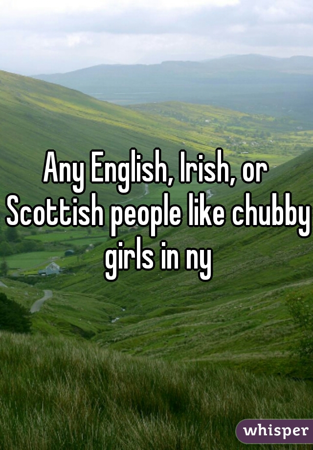 Any English, Irish, or Scottish people like chubby girls in ny