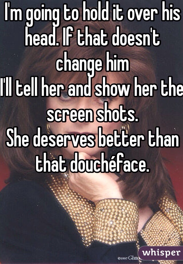 I'm going to hold it over his head. If that doesn't change him
I'll tell her and show her the screen shots. 
She deserves better than that douchéface.