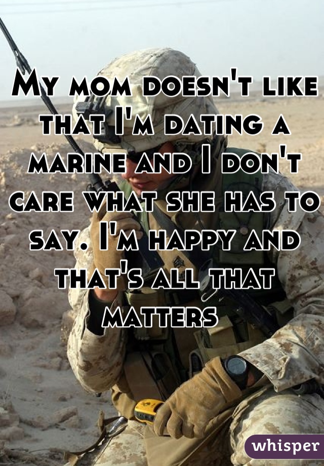 My mom doesn't like that I'm dating a marine and I don't care what she has to say. I'm happy and that's all that matters 