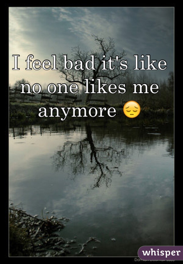 I feel bad it's like no one likes me anymore 😔