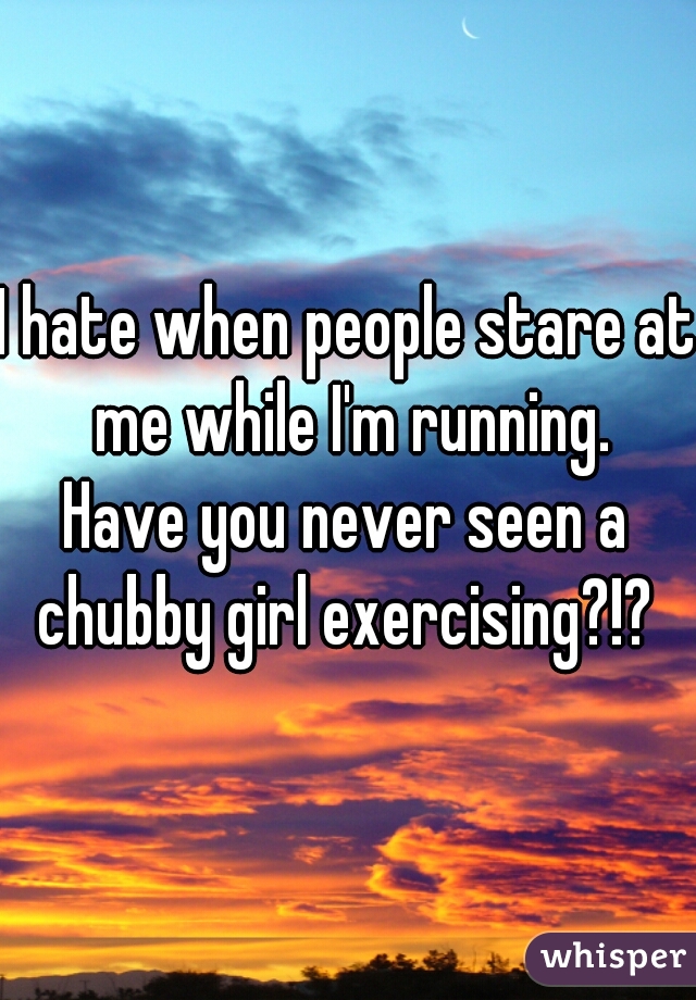 I hate when people stare at me while I'm running.
Have you never seen a chubby girl exercising?!? 