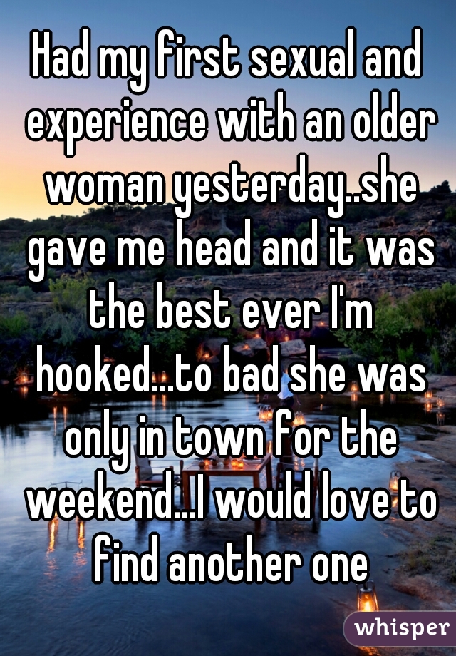 Had my first sexual and experience with an older woman yesterday..she gave me head and it was the best ever I'm hooked...to bad she was only in town for the weekend...I would love to find another one