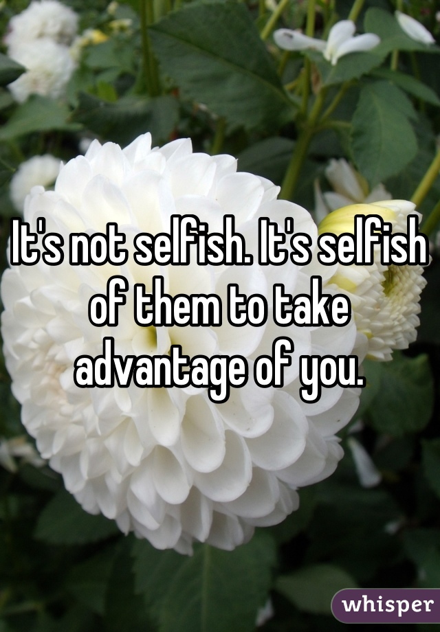 It's not selfish. It's selfish of them to take advantage of you.