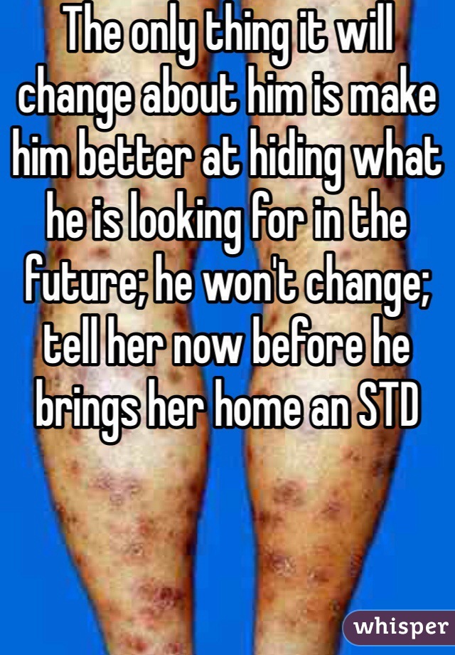 The only thing it will change about him is make him better at hiding what he is looking for in the future; he won't change; tell her now before he brings her home an STD