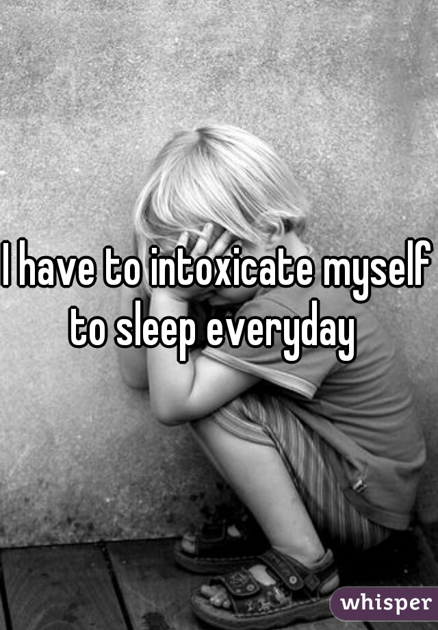 I have to intoxicate myself to sleep everyday  