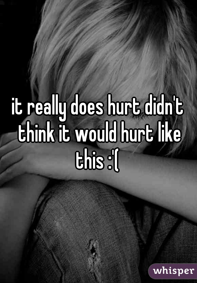 it really does hurt didn't think it would hurt like this :'( 