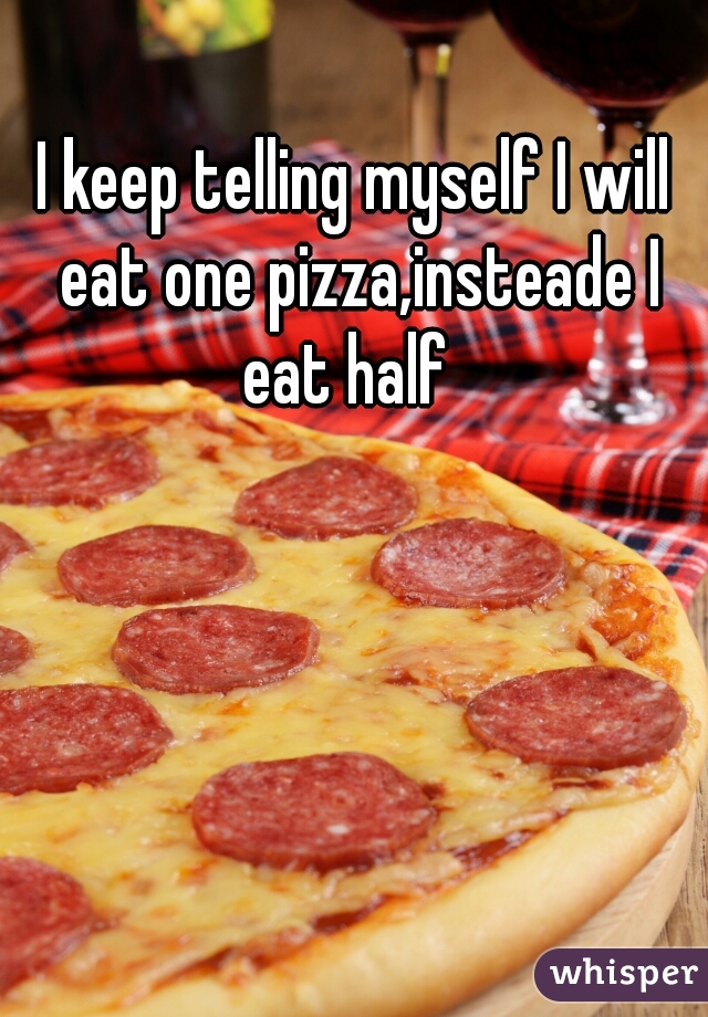 I keep telling myself I will eat one pizza,insteade I eat half  