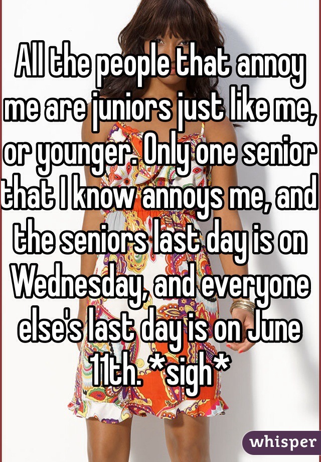 All the people that annoy me are juniors just like me, or younger. Only one senior that I know annoys me, and the seniors last day is on Wednesday, and everyone else's last day is on June 11th. *sigh*