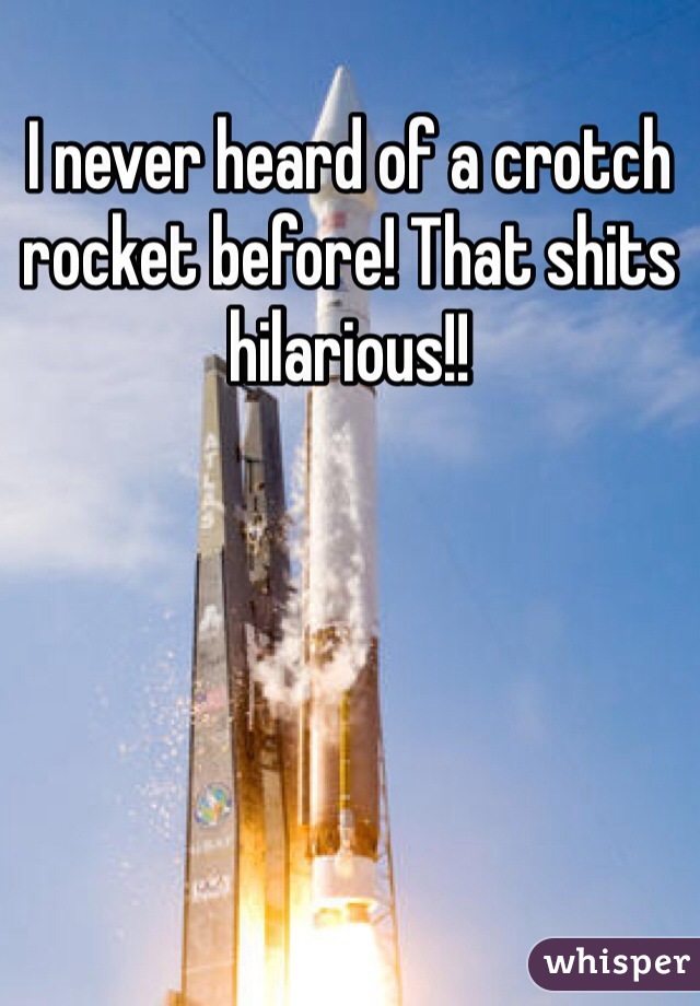 I never heard of a crotch rocket before! That shits hilarious!!