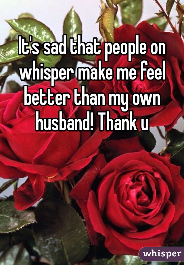 It's sad that people on whisper make me feel better than my own husband! Thank u