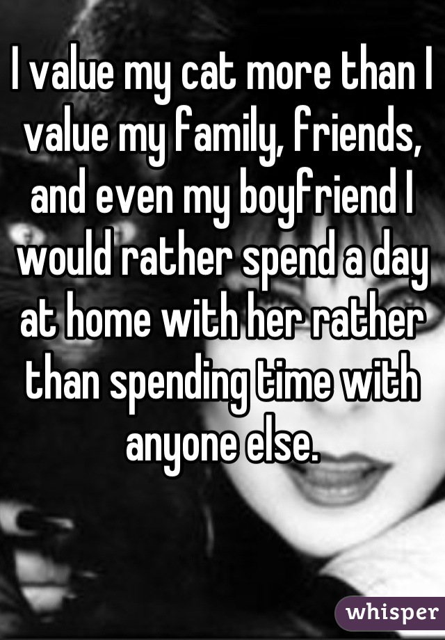 I value my cat more than I value my family, friends, and even my boyfriend I would rather spend a day at home with her rather than spending time with anyone else.