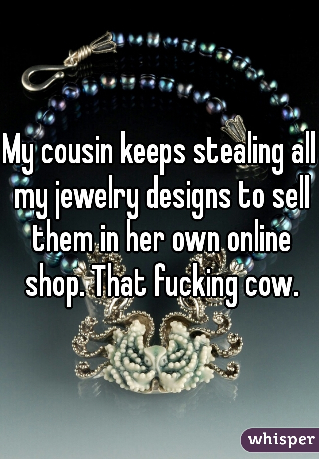 My cousin keeps stealing all my jewelry designs to sell them in her own online shop. That fucking cow.