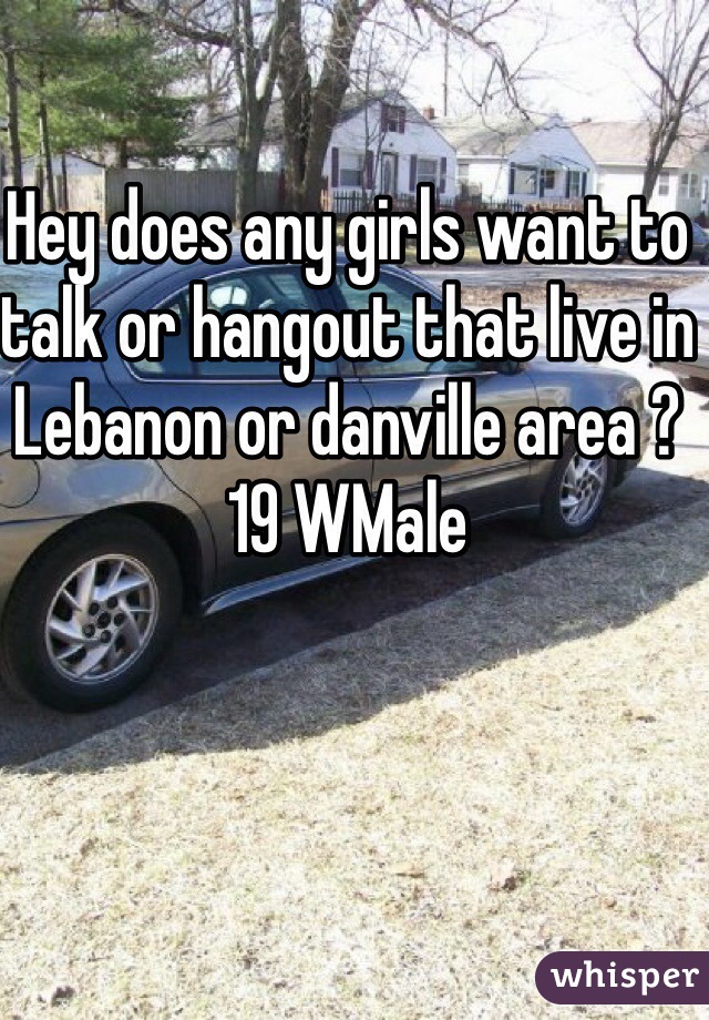 Hey does any girls want to talk or hangout that live in Lebanon or danville area ?  19 WMale 