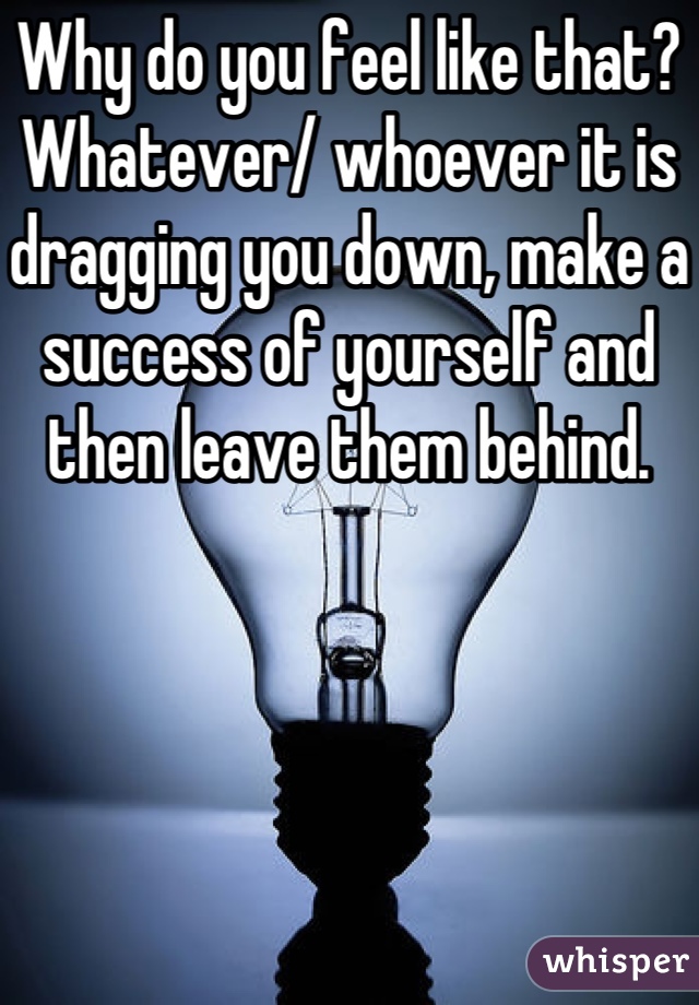 Why do you feel like that?
Whatever/ whoever it is dragging you down, make a success of yourself and then leave them behind.