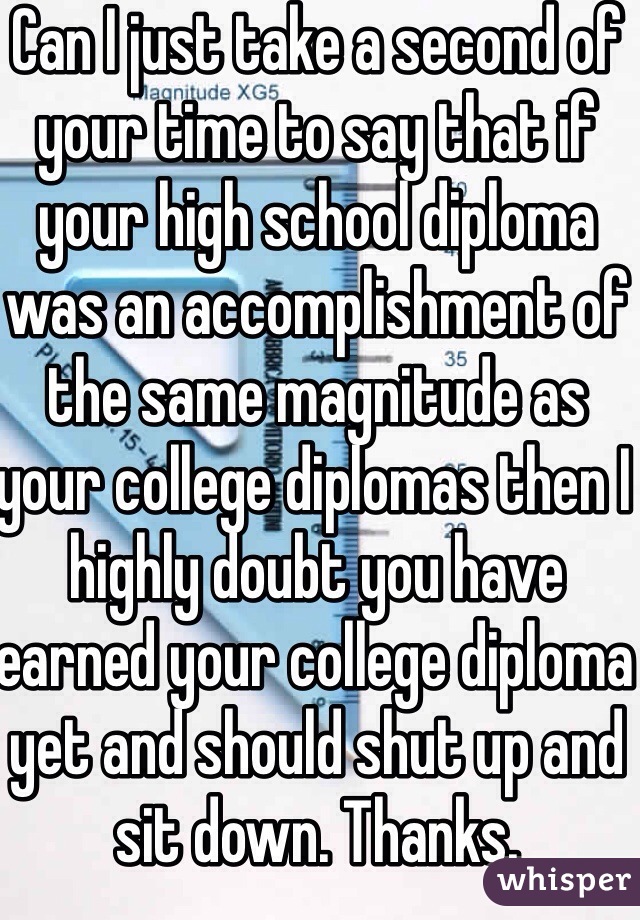 Can I just take a second of your time to say that if your high school diploma was an accomplishment of the same magnitude as your college diplomas then I highly doubt you have earned your college diploma yet and should shut up and sit down. Thanks. 